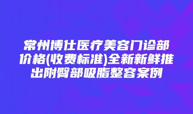 常州博仕医疗美容门诊部价格(收费标准)全新新鲜推出附臀部吸脂整容案例