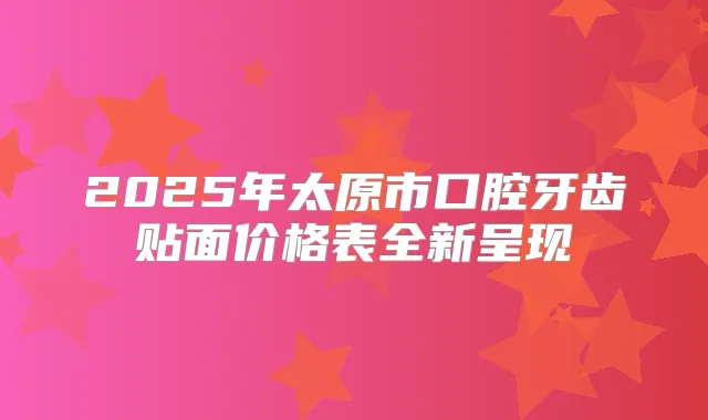 2025年太原市口腔牙齿贴面价格表全新呈现