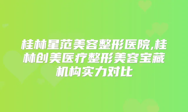桂林星范美容整形医院,桂林创美医疗整形美容宝藏机构实力对比