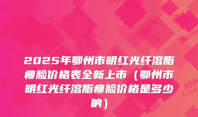 2025年鄂州市明红光纤溶脂瘦脸价格表全新上市(鄂州市明红光纤溶脂瘦脸价格是多少呐)