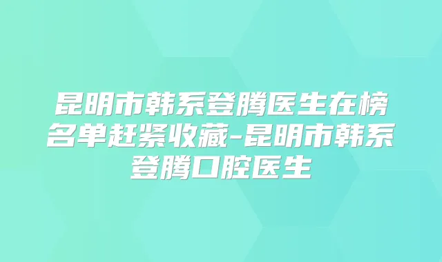 昆明市韩系登腾医生在榜名单赶紧收藏-昆明市韩系登腾口腔医生