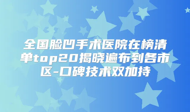全国脸凹手术医院在榜清单top20揭晓遍布到各市区-口碑技术双加持