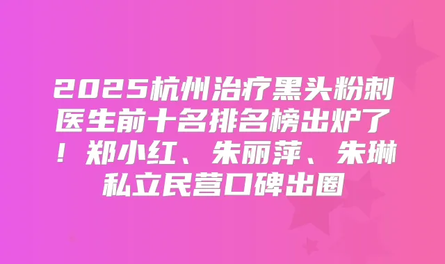 2025杭州黑头粉刺医生前十名排名榜出炉了！郑小红、朱丽萍、朱琳私立民营口碑出圈
