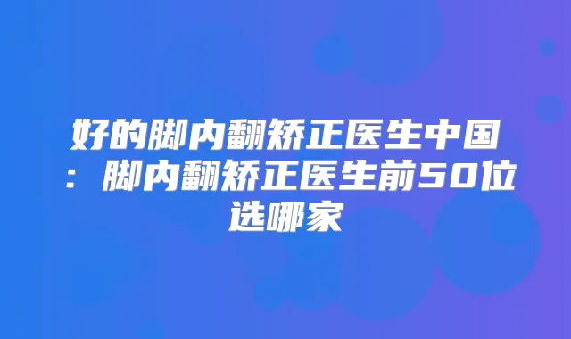 好的脚内翻矫正医生中国:脚内翻矫正医生前50位选哪家