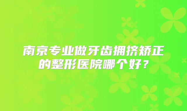 南京专业做牙齿拥挤矫正的整形医院哪个好？