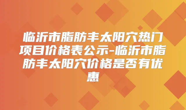 临沂市脂肪丰太阳穴热门项目价格表公示-临沂市脂肪丰太阳穴价格是否有优惠