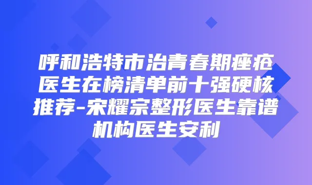 呼和浩特市治青春期痤疮医生在榜清单前十强硬核推荐-宋耀宗整形医生靠谱机构医生安利
