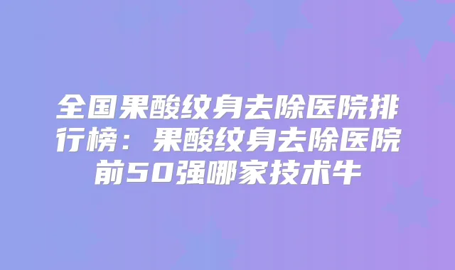 全国果酸纹身去除医院排行榜：果酸纹身去除医院前50强哪家技术牛