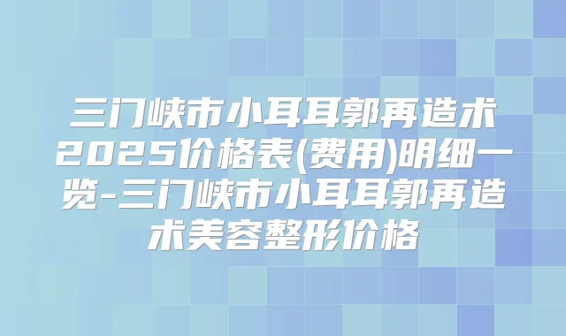 三门峡市小耳耳郭再造术2025价格表(费用)明细一览-三门峡市小耳耳郭再造术美容整形价格