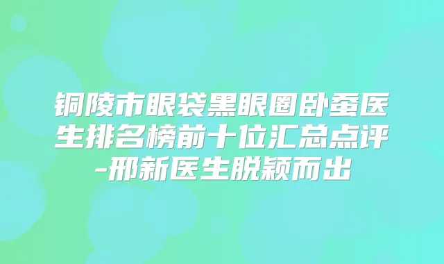 铜陵市眼袋黑眼圈卧蚕医生排名榜前十位汇总点评-邢新医生脱颖而出