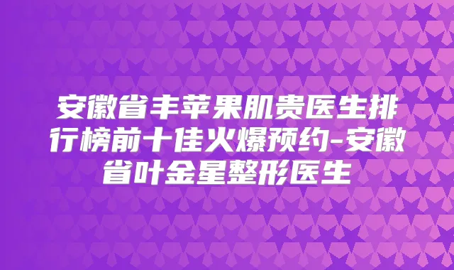 安徽省丰苹果肌贵医生排行榜前十佳火爆预约-安徽省叶金星整形医生
