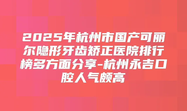 2025年杭州市国产可丽尔隐形牙齿矫正医院排行榜多方面分享-杭州永吉口腔人气颇高