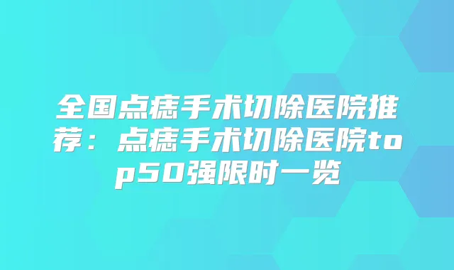 全国点痣手术切除医院推荐:点痣手术切除医院top50强限时一览