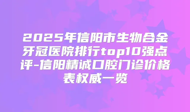 2025年信阳市生物合金牙冠医院排行top10强点评-信阳精诚口腔门诊价格表一览