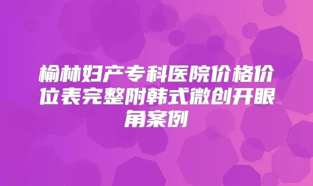 榆林妇产专科医院价格价位表完整附韩式微创开眼角案例