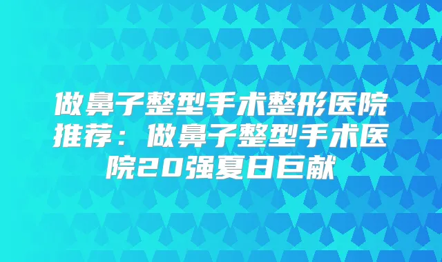 做鼻子整型手术整形医院推荐:做鼻子整型手术医院20强夏日巨献
