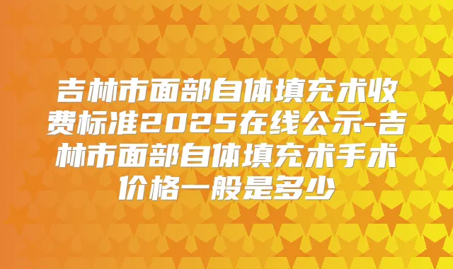 吉林市面部自体填充术收费标准2025在线公示-吉林市面部自体填充术手术价格一般是多少