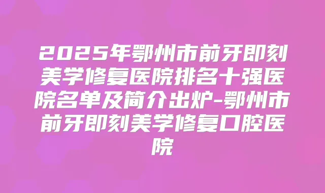 2025年鄂州市前牙美学修复医院排名十强医院名单及简介出炉-鄂州市前牙美学修复口腔医院