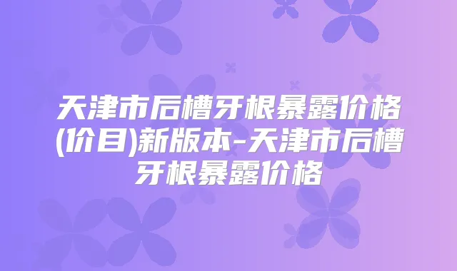天津市后槽牙根暴露价格(价目)新版本-天津市后槽牙根暴露价格
