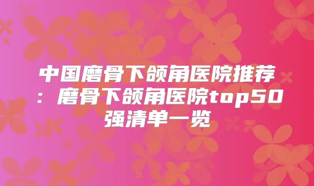中国磨骨下颌角医院推荐:磨骨下颌角医院top50强清单一览