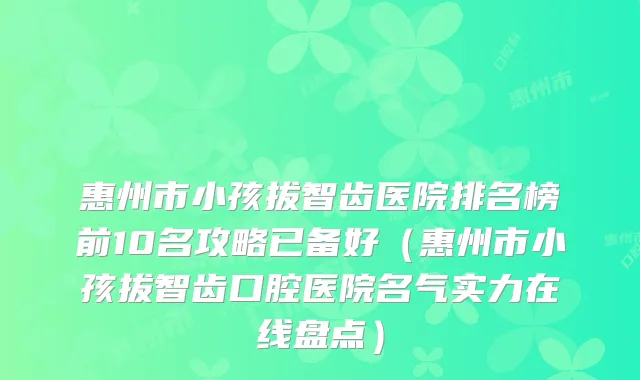 惠州市小孩拔智齿医院排名榜前10名攻略已备好（惠州市小孩拔智齿口腔医院名气实力在线盘点）