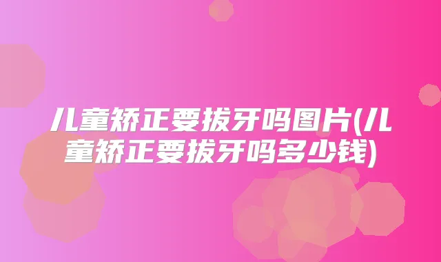 儿童矫正要拔牙吗图片(儿童矫正要拔牙吗多少钱)