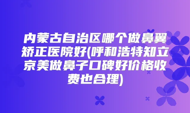 内蒙古自治区哪个做鼻翼矫正医院好(呼和浩特知立京美做鼻子口碑好价格收费也合理)