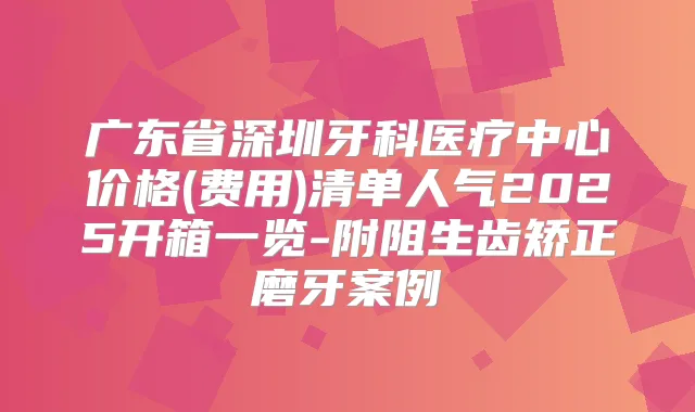 广东省深圳牙科医疗中心价格(费用)清单人气2025开箱一览-附阻生齿矫正磨牙案例