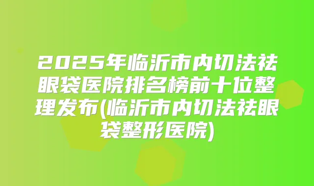 2025年临沂市内切法祛眼袋医院排名榜前十位整理发布(临沂市内切法祛眼袋整形医院)