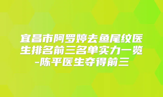 宜昌市阿罗婷去鱼尾纹医生排名前三名单实力一览-陈平医生夺得前三