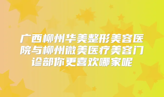 广西柳州华美整形美容医院与柳州微美医疗美容门诊部你更喜欢哪家呢