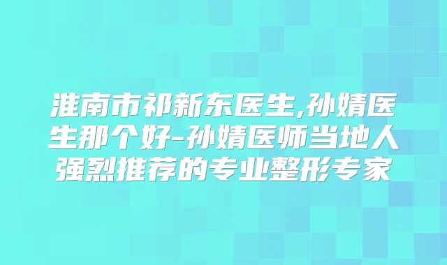 淮南市祁新东医生,孙婧医生那个好-孙婧医师当地人强烈推荐的专业整形专家