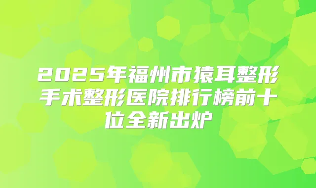 2025年福州市猿耳整形手术整形医院排行榜前十位全新出炉