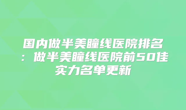 国内做半美瞳线医院排名:做半美瞳线医院前50佳实力名单更新