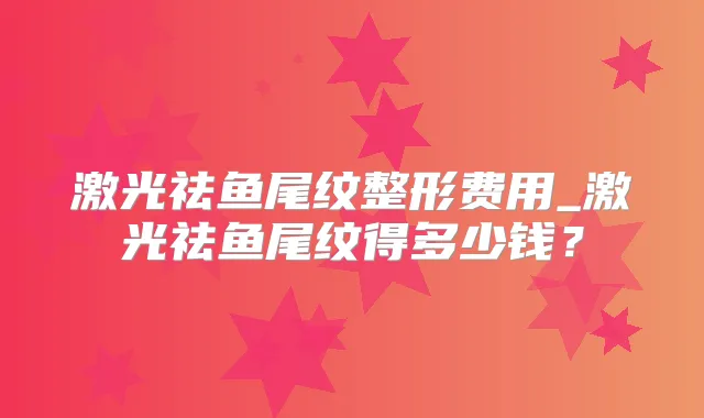 激光祛鱼尾纹整形费用_激光祛鱼尾纹得多少钱?