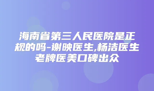 海南省第三人民医院是正规的吗-谢映医生,杨洁医生老牌医美口碑出众
