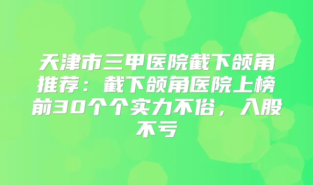 天津市三甲医院截下颌角推荐:截下颌角医院上榜前30个个实力不俗,入股不亏