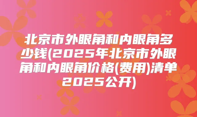 北京市外眼角和内眼角多少钱(2025年北京市外眼角和内眼角价格(费用)清单2025公开)