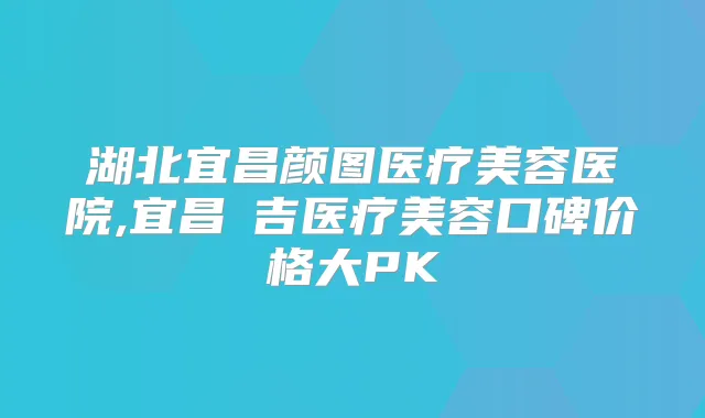 湖北宜昌颜图医疗美容医院,宜昌芃吉医疗美容口碑价格大PK