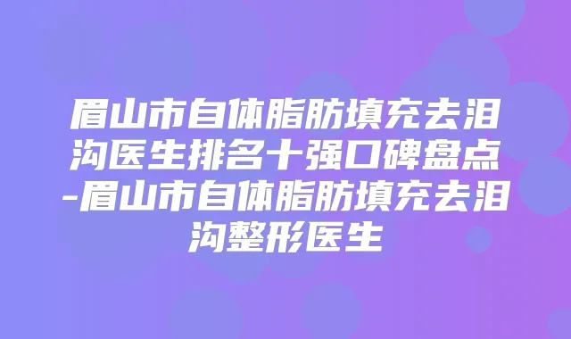 眉山市自体脂肪填充去泪沟医生排名十强口碑盘点-眉山市自体脂肪填充去泪沟整形医生