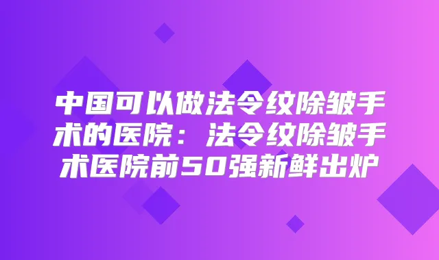 中国可以做法令纹除皱手术的医院:法令纹除皱手术医院前50强新鲜出炉