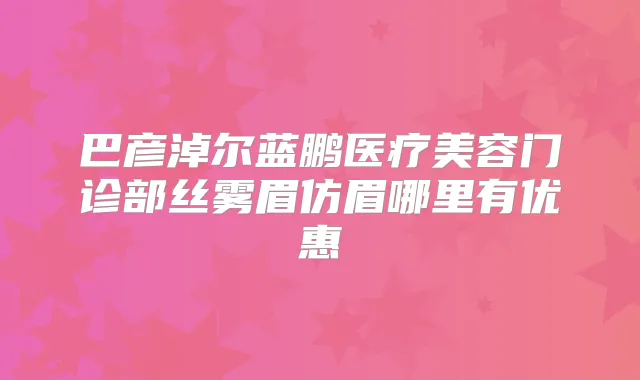 巴彦淖尔蓝鹏医疗美容门诊部丝雾眉仿眉哪里有优惠