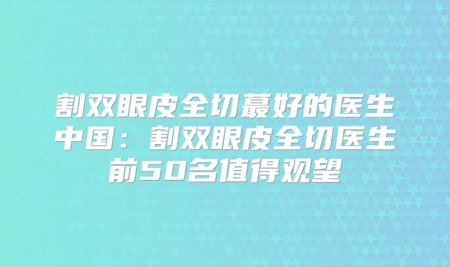 割双眼皮全切蕞好的医生中国:割双眼皮全切医生前50名值得观望
