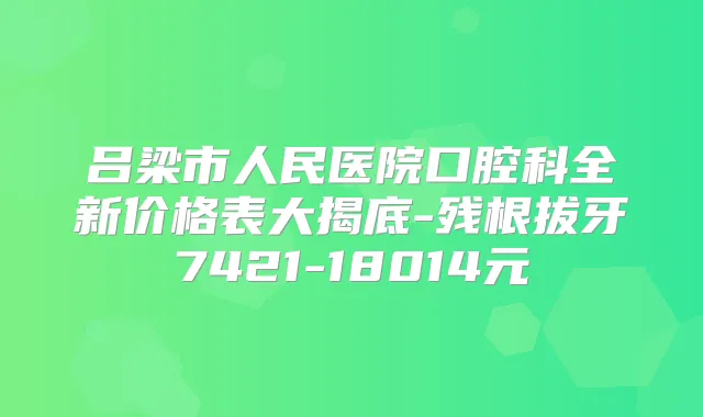 吕梁市人民医院口腔科全新价格表大揭底-残根拔牙7421-18014元