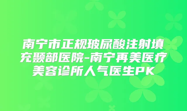 南宁市正规玻尿酸注射填充颞部医院-南宁再美医疗美容诊所人气医生PK