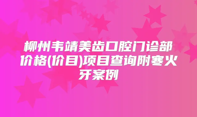 柳州韦靖美齿口腔门诊部价格(价目)项目查询附寒火牙案例