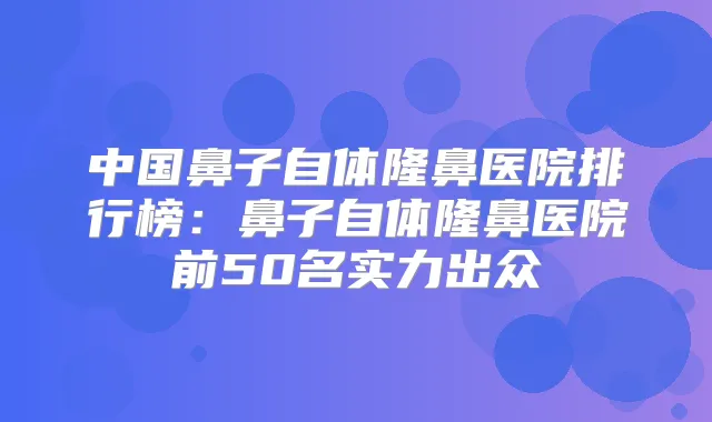 中国鼻子自体隆鼻医院排行榜:鼻子自体隆鼻医院前50名实力出众