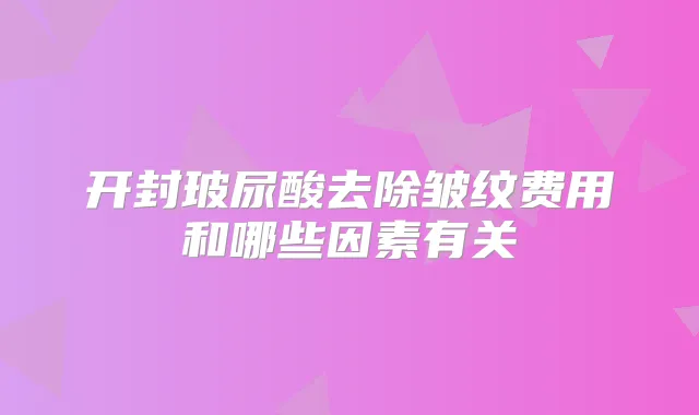 开封玻尿酸去除皱纹费用和哪些因素有关