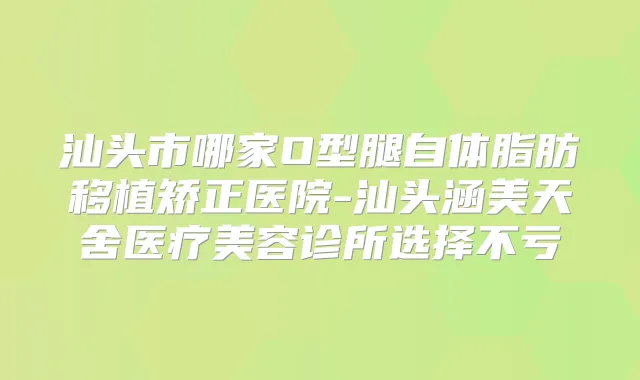 汕头市哪家O型腿自体脂肪移植矫正医院-汕头涵美天舍医疗美容诊所选择不亏