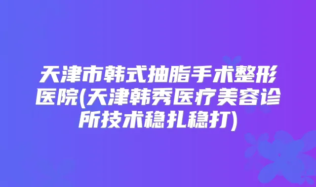 天津市韩式抽脂手术整形医院(天津韩秀医疗美容诊所技术稳扎稳打)